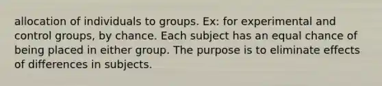 allocation of individuals to groups. Ex: for experimental and control groups, by chance. Each subject has an equal chance of being placed in either group. The purpose is to eliminate effects of differences in subjects.