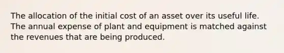 The allocation of the initial cost of an asset over its useful life. The annual expense of plant and equipment is matched against the revenues that are being produced.