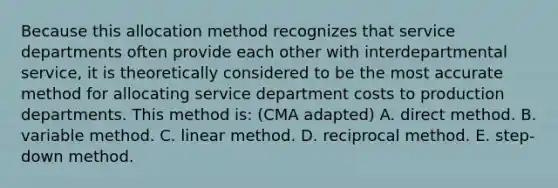 Because this allocation method recognizes that service departments often provide each other with interdepartmental service, it is theoretically considered to be the most accurate method for allocating service department costs to production departments. This method is: (CMA adapted) A. direct method. B. variable method. C. linear method. D. reciprocal method. E. step-down method.