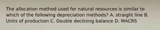 The allocation method used for natural resources is similar to which of the following depreciation methods? A. straight line B. Units of production C. Double declining balance D. MACRS