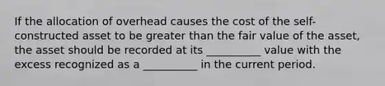 If the allocation of overhead causes the cost of the self-constructed asset to be <a href='https://www.questionai.com/knowledge/ktgHnBD4o3-greater-than' class='anchor-knowledge'>greater than</a> the fair value of the asset, the asset should be recorded at its __________ value with the excess recognized as a __________ in the current period.