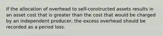 If the allocation of overhead to self-constructed assets results in an asset cost that is greater than the cost that would be charged by an independent producer, the excess overhead should be recorded as a period loss.