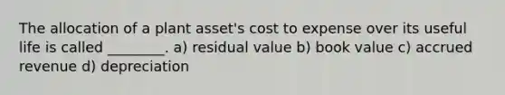 The allocation of a plant asset's cost to expense over its useful life is called ________. a) residual value b) book value c) accrued revenue d) depreciation