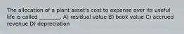 The allocation of a plant asset's cost to expense over its useful life is called ________. A) residual value B) book value C) accrued revenue D) depreciation