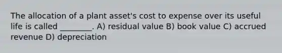 The allocation of a plant asset's cost to expense over its useful life is called ________. A) residual value B) book value C) accrued revenue D) depreciation