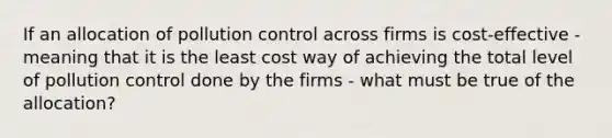 If an allocation of pollution control across firms is cost-effective - meaning that it is the least cost way of achieving the total level of pollution control done by the firms - what must be true of the allocation?