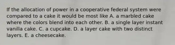 If the allocation of power in a cooperative federal system were compared to a cake it would be most like A. a marbled cake where the colors blend into each other. B. a single layer instant vanilla cake. C. a cupcake. D. a layer cake with two distinct layers. E. a cheesecake.