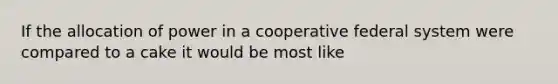 If the allocation of power in a cooperative federal system were compared to a cake it would be most like