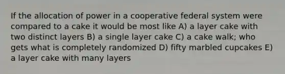 If the allocation of power in a cooperative federal system were compared to a cake it would be most like A) a layer cake with two distinct layers B) a single layer cake C) a cake walk; who gets what is completely randomized D) fifty marbled cupcakes E) a layer cake with many layers