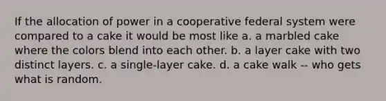 If the allocation of power in a cooperative federal system were compared to a cake it would be most like a. a marbled cake where the colors blend into each other. b. a layer cake with two distinct layers. c. a single-layer cake. d. a cake walk -- who gets what is random.