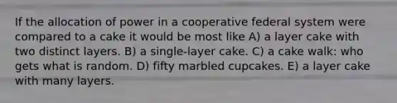 If the allocation of power in a cooperative federal system were compared to a cake it would be most like A) a layer cake with two distinct layers. B) a single-layer cake. C) a cake walk: who gets what is random. D) fifty marbled cupcakes. E) a layer cake with many layers.