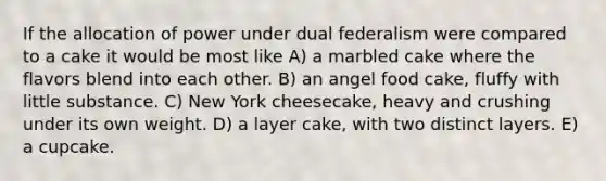 If the allocation of power under dual federalism were compared to a cake it would be most like A) a marbled cake where the flavors blend into each other. B) an angel food cake, fluffy with little substance. C) New York cheesecake, heavy and crushing under its own weight. D) a layer cake, with two distinct layers. E) a cupcake.