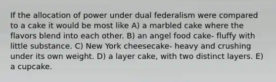 If the allocation of power under dual federalism were compared to a cake it would be most like A) a marbled cake where the flavors blend into each other. B) an angel food cake- fluffy with little substance. C) New York cheesecake- heavy and crushing under its own weight. D) a layer cake, with two distinct layers. E) a cupcake.