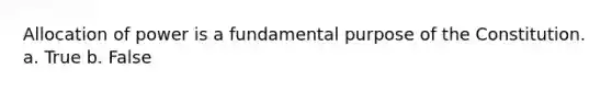 Allocation of power is a fundamental purpose of the Constitution. a. True b. False