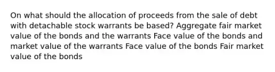 On what should the allocation of proceeds from the sale of debt with detachable stock warrants be based? Aggregate fair market value of the bonds and the warrants Face value of the bonds and market value of the warrants Face value of the bonds Fair market value of the bonds