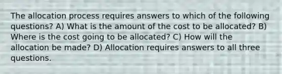 The allocation process requires answers to which of the following questions? A) What is the amount of the cost to be allocated? B) Where is the cost going to be allocated? C) How will the allocation be made? D) Allocation requires answers to all three questions.