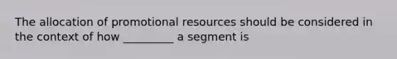 The allocation of promotional resources should be considered in the context of how _________ a segment is