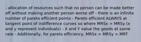 - allocation of resources such that no person can be made better off without making another person worse off - there is an infinite number of pareto efficient points - Pareto efficient ALWAYS at tangent point of indifference curves so where MRSx = MRSy (x and y represent individuals) - X and Y value the goods at same rate - Additionally, for pareto efficiency, MRSx = MRSy = MRT