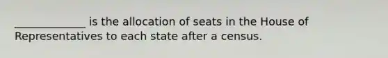 _____________ is the allocation of seats in the House of Representatives to each state after a census.