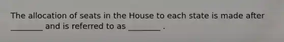 The allocation of seats in the House to each state is made after ________ and is referred to as ________ .