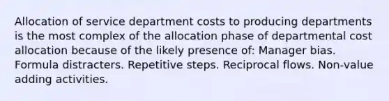 Allocation of service department costs to producing departments is the most complex of the allocation phase of departmental cost allocation because of the likely presence of: Manager bias. Formula distracters. Repetitive steps. Reciprocal flows. Non-value adding activities.