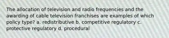 The allocation of television and radio frequencies and the awarding of cable television franchises are examples of which policy type? a. redistributive b. competitive regulatory c. protective regulatory d. procedural