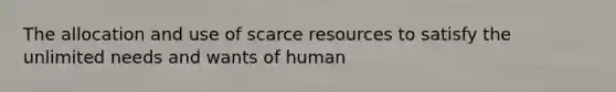 The allocation and use of scarce resources to satisfy the unlimited needs and wants of human