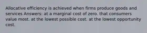 Allocative efficiency is achieved when firms produce goods and services Answers: at a marginal cost of zero. that consumers value most. at the lowest possible cost. at the lowest opportunity cost.