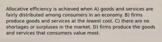 Allocative efficiency is achieved when A) goods and services are fairly distributed among consumers in an economy. B) firms produce goods and services at the lowest cost. C) there are no shortages or surpluses in the market. D) firms produce the goods and services that consumers value most.