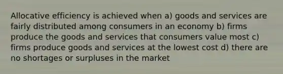 Allocative efficiency is achieved when a) goods and services are fairly distributed among consumers in an economy b) firms produce the goods and services that consumers value most c) firms produce goods and services at the lowest cost d) there are no shortages or surpluses in the market