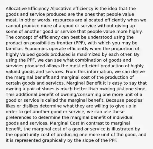 Allocative Efficiency Allocative efficiency is the idea that the goods and service produced are the ones that people value most. In other words, resources are allocated efficiently when we cannot produce more of a good or service without giving up some of another good or service that people value more highly. The concept of efficiency can best be understood using the production possibilities frontier (PPF), with which you may be familiar. Economies operate efficiently when the proportion of highly valued goods produced is maximized by each other. By using the PPF, we can see what combination of goods and services produced allows the most efficient production of highly valued goods and services. From this information, we can derive the marginal benefit and marginal cost of the production of certain goods and services. Marginal Benefit It is easy to say that owning a pair of shoes is much better than owning just one shoe. This additional benefit of owning/consuming one more unit of a good or service is called the marginal benefit. Because peoples' likes or dislikes determine what they are willing to give up in order to get another good or service, we can use these preferences to determine the marginal benefit of individual goods and services. Marginal Cost In contrast to marginal benefit, the marginal cost of a good or service is illustrated by the opportunity cost of producing one more unit of the good, and it is represented graphically by the slope of the PPF.