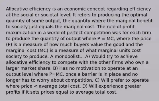 Allocative efficiency is an economic concept regarding efficiency at the social or societal level. It refers to producing the optimal quantity of some output, the quantity where the marginal benefit to society just equals the marginal cost. The rule of profit maximization in a world of perfect competition was for each firm to produce the quantity of output where P = MC, where the price (P) is a measure of how much buyers value the good and the marginal cost (MC) is a measure of what marginal units cost society to produce. A monopolist... A) Would try to achieve allocative efficiency to compete with the other firms who own a larger market share. B) Has no motivation to operate at an output level where P=MC, once a barrier is in place and no longer has to worry about competition. C) Will prefer to operate where price < average total cost. D) Will experience greater profits if it sets prices equal to average total cost.