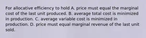 For allocative efficiency to hold A. price must equal the marginal cost of the last unit produced. B. average total cost is minimized in production. C. average variable cost is minimized in production. D. price must equal marginal revenue of the last unit sold.