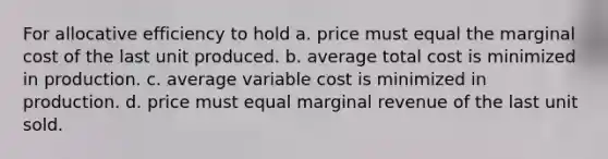 For allocative efficiency to hold a. price must equal the marginal cost of the last unit produced. b. average total cost is minimized in production. c. average variable cost is minimized in production. d. price must equal marginal revenue of the last unit sold.