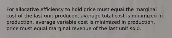 For allocative efficiency to hold price must equal the marginal cost of the last unit produced. average total cost is minimized in production. average variable cost is minimized in production. price must equal marginal revenue of the last unit sold.