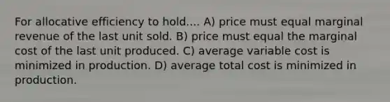 For allocative efficiency to hold.... A) price must equal marginal revenue of the last unit sold. B) price must equal the marginal cost of the last unit produced. C) average variable cost is minimized in production. D) average total cost is minimized in production.