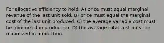 For allocative efficiency to hold, A) price must equal marginal revenue of the last unit sold. B) price must equal the marginal cost of the last unit produced. C) the average variable cost must be minimized in production. D) the average total cost must be minimized in production.