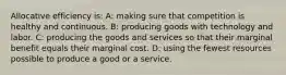 Allocative efficiency is: A: making sure that competition is healthy and continuous. B: producing goods with technology and labor. C: producing the goods and services so that their marginal benefit equals their marginal cost. D: using the fewest resources possible to produce a good or a service.