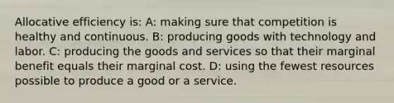 Allocative efficiency is: A: making sure that competition is healthy and continuous. B: producing goods with technology and labor. C: producing the goods and services so that their marginal benefit equals their marginal cost. D: using the fewest resources possible to produce a good or a service.