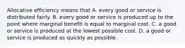 Allocative efficiency means that A. every good or service is distributed fairly. B. every good or service is produced up to the point where marginal benefit is equal to marginal cost. C. a good or service is produced at the lowest possible cost. D. a good or service is produced as quickly as possible.