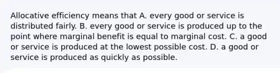 Allocative efficiency means that A. every good or service is distributed fairly. B. every good or service is produced up to the point where marginal benefit is equal to marginal cost. C. a good or service is produced at the lowest possible cost. D. a good or service is produced as quickly as possible.