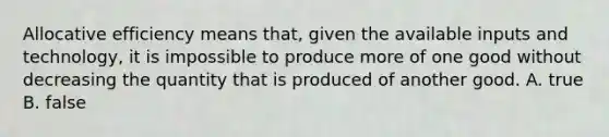 Allocative efficiency means that, given the available inputs and technology, it is impossible to produce more of one good without decreasing the quantity that is produced of another good. A. true B. false