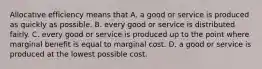 Allocative efficiency means that A. a good or service is produced as quickly as possible. B. every good or service is distributed fairly. C. every good or service is produced up to the point where marginal benefit is equal to marginal cost. D. a good or service is produced at the lowest possible cost.