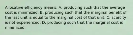 Allocative efficiency means: A: producing such that the average cost is minimized. B: producing such that the marginal benefit of the last unit is equal to the marginal cost of that unit. C: scarcity is not experienced. D: producing such that the marginal cost is minimized.