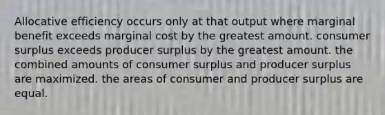 Allocative efficiency occurs only at that output where marginal benefit exceeds marginal cost by the greatest amount. consumer surplus exceeds producer surplus by the greatest amount. the combined amounts of consumer surplus and producer surplus are maximized. the areas of consumer and producer surplus are equal.