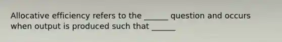 Allocative efficiency refers to the ______ question and occurs when output is produced such that ______