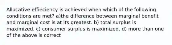 Allocative effieciency is achieved when which of the following conditions are met? a)the difference between marginal benefit and marginal cost is at its greatest. b) total surplus is maximized. c) consumer surplus is maximized. d) more than one of the above is correct