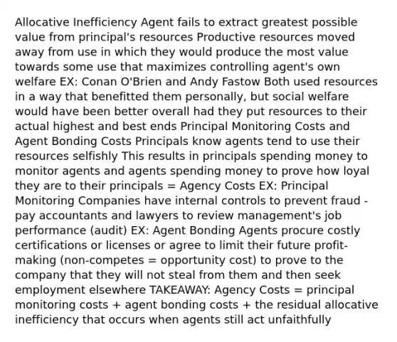 Allocative Inefficiency Agent fails to extract greatest possible value from principal's resources Productive resources moved away from use in which they would produce the most value towards some use that maximizes controlling agent's own welfare EX: Conan O'Brien and Andy Fastow Both used resources in a way that benefitted them personally, but social welfare would have been better overall had they put resources to their actual highest and best ends Principal Monitoring Costs and Agent Bonding Costs Principals know agents tend to use their resources selfishly This results in principals spending money to monitor agents and agents spending money to prove how loyal they are to their principals = Agency Costs EX: Principal Monitoring Companies have <a href='https://www.questionai.com/knowledge/kjj42owoAP-internal-control' class='anchor-knowledge'>internal control</a>s to prevent fraud - pay accountants and lawyers to review management's job performance (audit) EX: Agent Bonding Agents procure costly certifications or licenses or agree to limit their future profit-making (non-competes = opportunity cost) to prove to the company that they will not steal from them and then seek employment elsewhere TAKEAWAY: Agency Costs = principal monitoring costs + agent bonding costs + the residual allocative inefficiency that occurs when agents still act unfaithfully