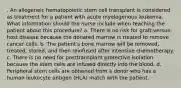 . An allogeneic hematopoietic stem cell transplant is considered as treatment for a patient with acute myelogenous leukemia. What information should the nurse include when teaching the patient about this procedure? a. There is no risk for graft-versus-host disease because the donated marrow is treated to remove cancer cells. b. The patient's bone marrow will be removed, treated, stored, and then reinfused after intensive chemotherapy. c. There is no need for posttransplant protective isolation because the stem cells are infused directly into the blood. d. Peripheral stem cells are obtained from a donor who has a human leukocyte antigen (HLA) match with the patient.