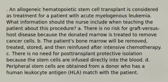 . An allogeneic hematopoietic stem cell transplant is considered as treatment for a patient with acute myelogenous leukemia. What information should the nurse include when teaching the patient about this procedure? a. There is no risk for graft-versus-host disease because the donated marrow is treated to remove cancer cells. b. The patient's bone marrow will be removed, treated, stored, and then reinfused after intensive chemotherapy. c. There is no need for posttransplant protective isolation because the stem cells are infused directly into the blood. d. Peripheral stem cells are obtained from a donor who has a human leukocyte antigen (HLA) match with the patient.